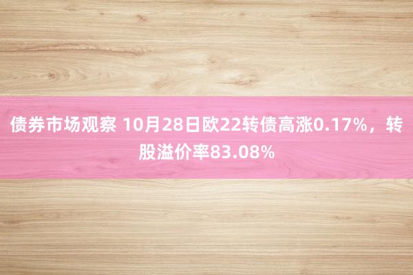 债券市场观察 10月28日欧22转债高涨0.17%，转股溢价率83.08%