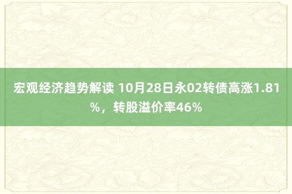 宏观经济趋势解读 10月28日永02转债高涨1.81%，转股溢价率46%