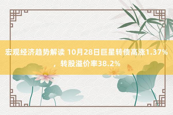 宏观经济趋势解读 10月28日巨星转债高涨1.37%，转股溢价率38.2%