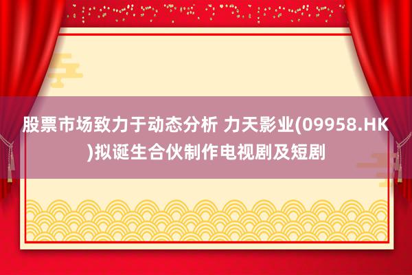 股票市场致力于动态分析 力天影业(09958.HK)拟诞生合伙制作电视剧及短剧