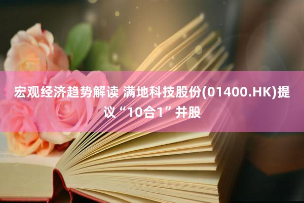 宏观经济趋势解读 满地科技股份(01400.HK)提议“10合1”并股