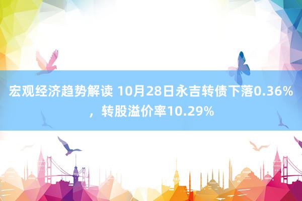 宏观经济趋势解读 10月28日永吉转债下落0.36%，转股溢价率10.29%