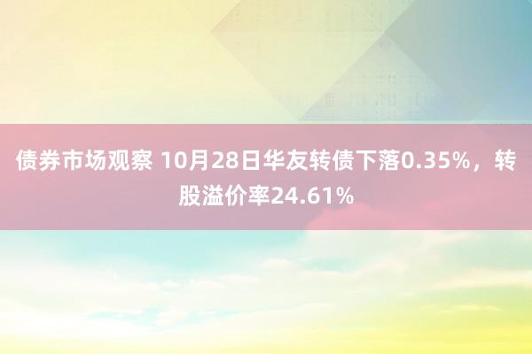 债券市场观察 10月28日华友转债下落0.35%，转股溢价率24.61%