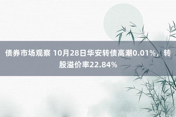 债券市场观察 10月28日华安转债高潮0.01%，转股溢价率22.84%