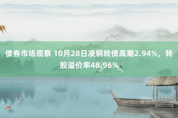 债券市场观察 10月28日凌钢转债高潮2.94%，转股溢价率48.96%