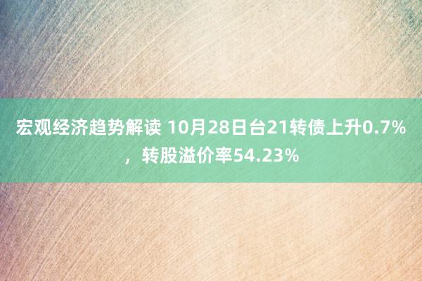 宏观经济趋势解读 10月28日台21转债上升0.7%，转股溢价率54.23%