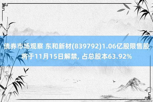 债券市场观察 东和新材(839792)1.06亿股限售股将于11月15日解禁, 占总股本63.92%