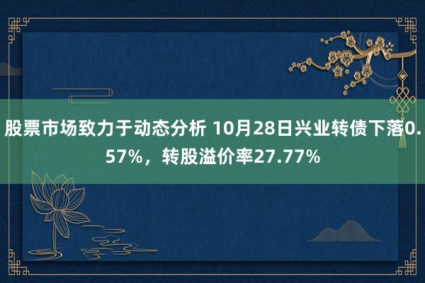 股票市场致力于动态分析 10月28日兴业转债下落0.57%，转股溢价率27.77%