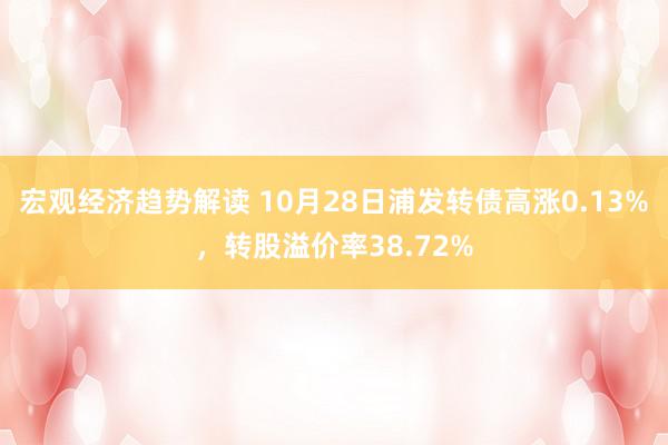 宏观经济趋势解读 10月28日浦发转债高涨0.13%，转股溢价率38.72%