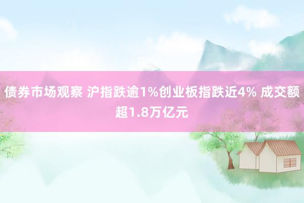 债券市场观察 沪指跌逾1%创业板指跌近4% 成交额超1.8万亿元