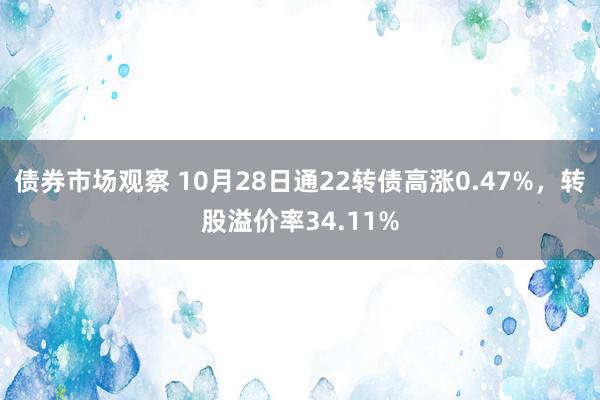 债券市场观察 10月28日通22转债高涨0.47%，转股溢价率34.11%