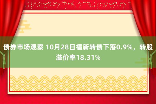 债券市场观察 10月28日福新转债下落0.9%，转股溢价率18.31%