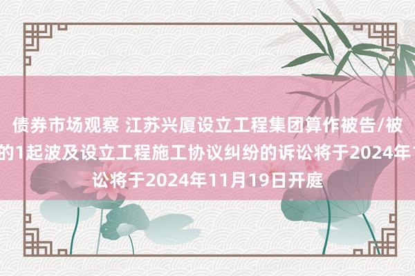 债券市场观察 江苏兴厦设立工程集团算作被告/被上诉东说念主的1起波及设立工程施工协议纠纷的诉讼将于2024年11月19日开庭