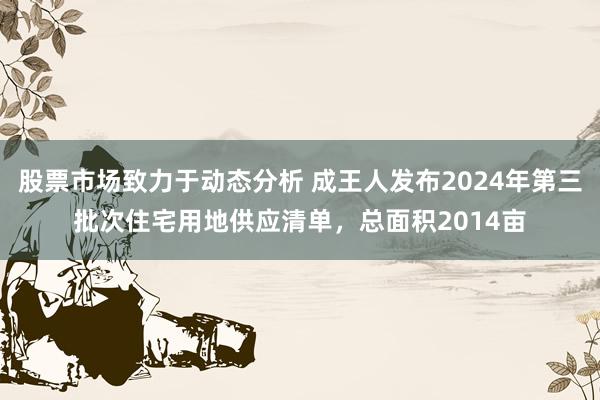 股票市场致力于动态分析 成王人发布2024年第三批次住宅用地供应清单，总面积2014亩