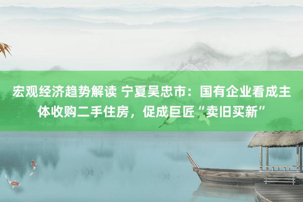 宏观经济趋势解读 宁夏吴忠市：国有企业看成主体收购二手住房，促成巨匠“卖旧买新”