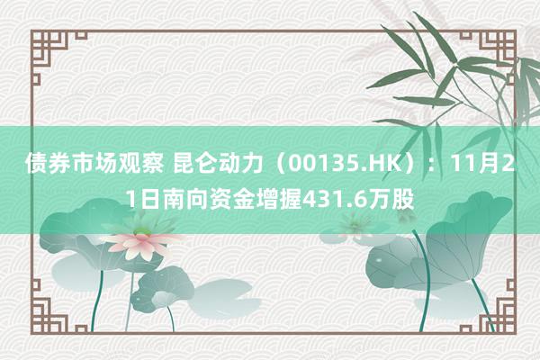 债券市场观察 昆仑动力（00135.HK）：11月21日南向资金增握431.6万股