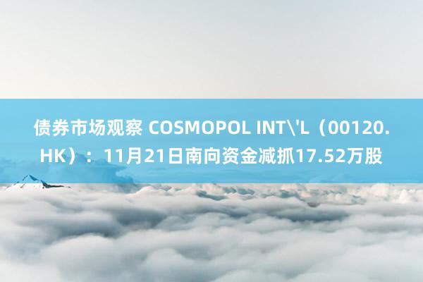 债券市场观察 COSMOPOL INT'L（00120.HK）：11月21日南向资金减抓17.52万股