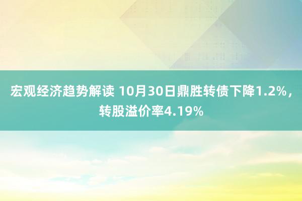 宏观经济趋势解读 10月30日鼎胜转债下降1.2%，转股溢价率4.19%