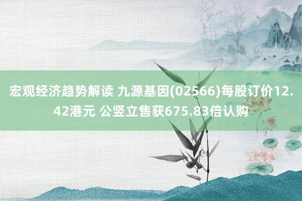 宏观经济趋势解读 九源基因(02566)每股订价12.42港元 公竖立售获675.83倍认购