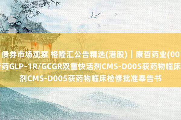 债券市场观察 格隆汇公告精选(港股)︱康哲药业(00867.HK)：翻新药GLP-1R/GCGR双重快活剂CMS-D005获药物临床检修批准奉告书