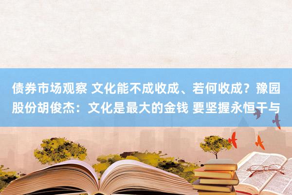 债券市场观察 文化能不成收成、若何收成？豫园股份胡俊杰：文化是最大的金钱 要坚握永恒干与