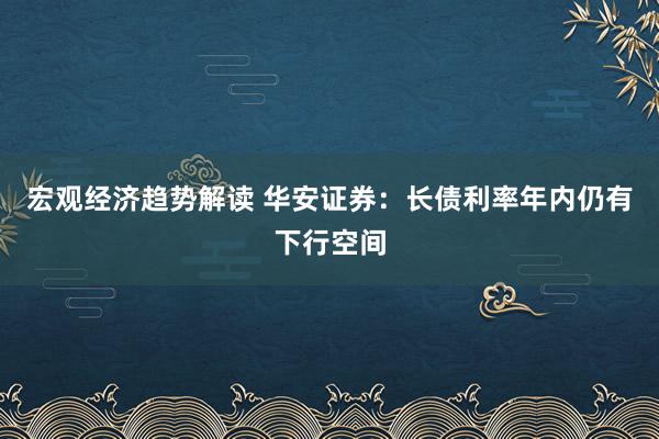 宏观经济趋势解读 华安证券：长债利率年内仍有下行空间