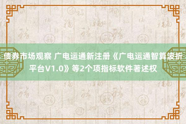 债券市场观察 广电运通新注册《广电运通智算波折平台V1.0》等2个项指标软件著述权