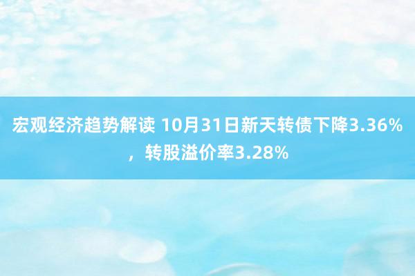 宏观经济趋势解读 10月31日新天转债下降3.36%，转股溢价率3.28%