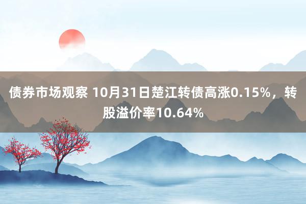 债券市场观察 10月31日楚江转债高涨0.15%，转股溢价率10.64%