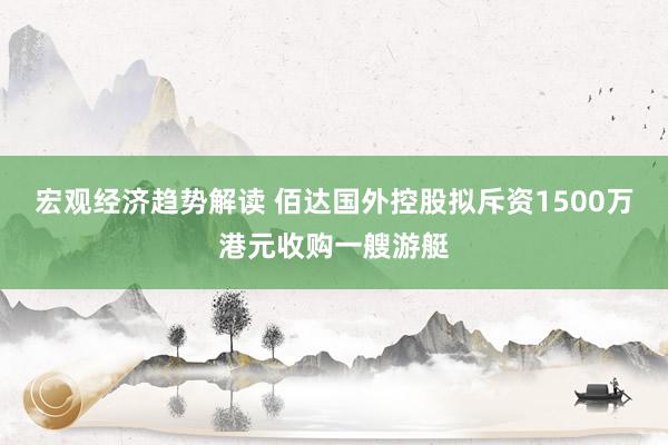 宏观经济趋势解读 佰达国外控股拟斥资1500万港元收购一艘游艇