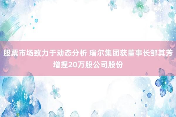 股票市场致力于动态分析 瑞尔集团获董事长邹其芳增捏20万股公司股份