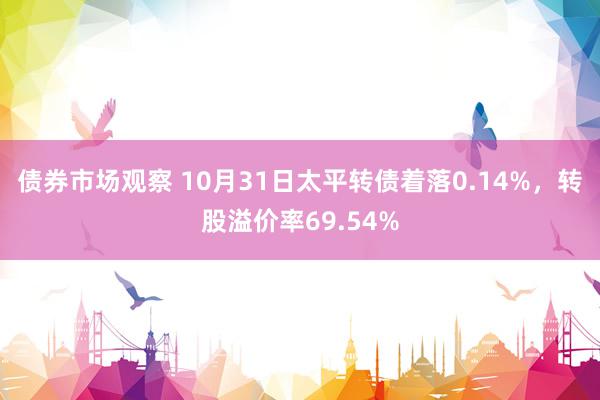 债券市场观察 10月31日太平转债着落0.14%，转股溢价率69.54%