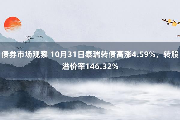 债券市场观察 10月31日泰瑞转债高涨4.59%，转股溢价率146.32%