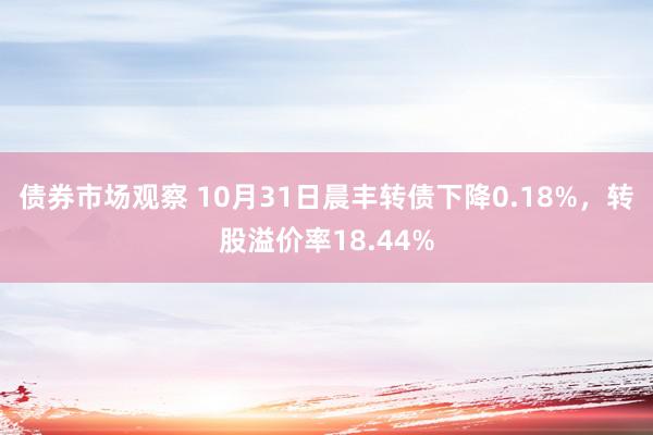 债券市场观察 10月31日晨丰转债下降0.18%，转股溢价率18.44%