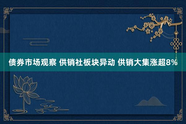 债券市场观察 供销社板块异动 供销大集涨超8%