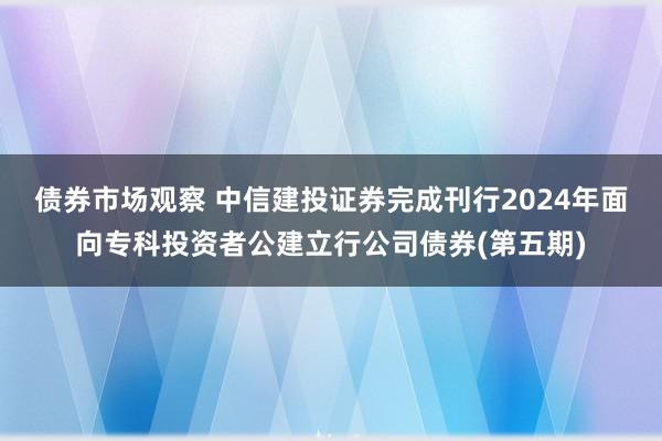 债券市场观察 中信建投证券完成刊行2024年面向专科投资者公建立行公司债券(第五期)