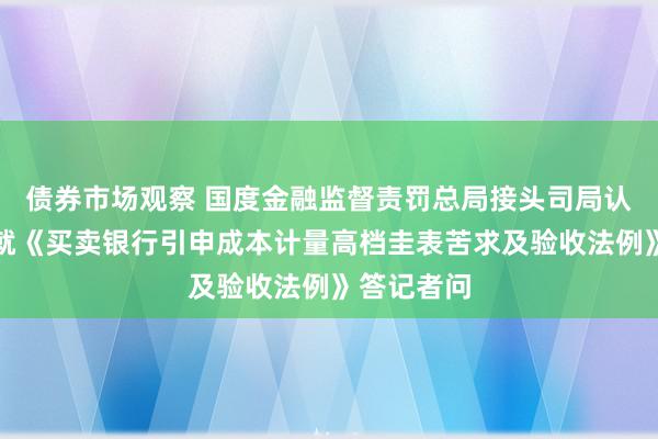 债券市场观察 国度金融监督责罚总局接头司局认真东谈主就《买卖银行引申成本计量高档圭表苦求及验收法例》答记者问