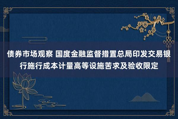 债券市场观察 国度金融监督措置总局印发交易银行施行成本计量高等设施苦求及验收限定