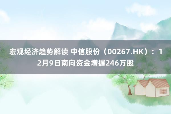 宏观经济趋势解读 中信股份（00267.HK）：12月9日南向资金增握246万股