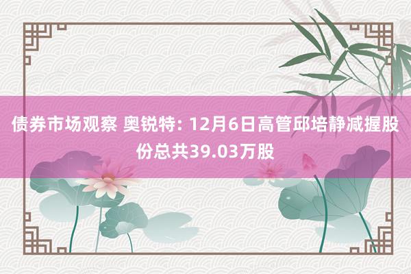 债券市场观察 奥锐特: 12月6日高管邱培静减握股份总共39.03万股