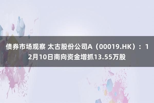 债券市场观察 太古股份公司A（00019.HK）：12月10日南向资金增抓13.55万股