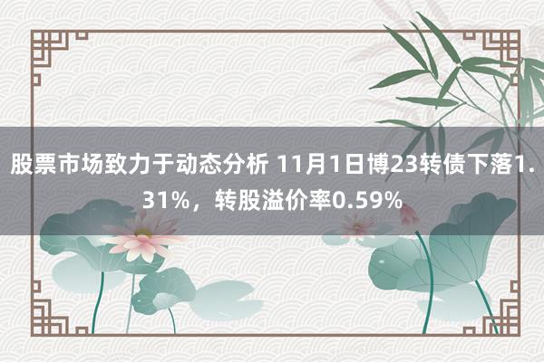 股票市场致力于动态分析 11月1日博23转债下落1.31%，转股溢价率0.59%