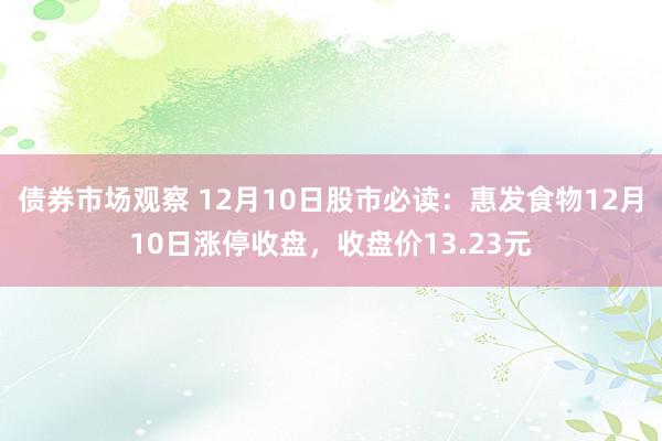 债券市场观察 12月10日股市必读：惠发食物12月10日涨停收盘，收盘价13.23元