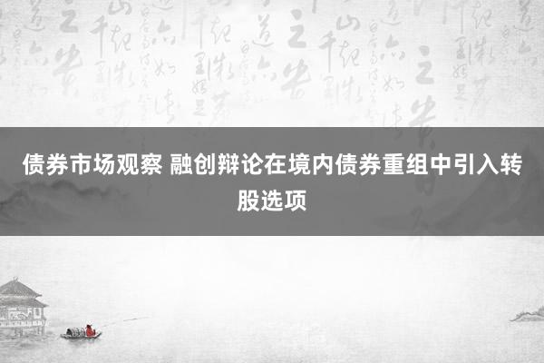 债券市场观察 融创辩论在境内债券重组中引入转股选项