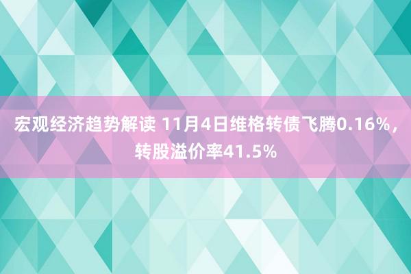 宏观经济趋势解读 11月4日维格转债飞腾0.16%，转股溢价率41.5%