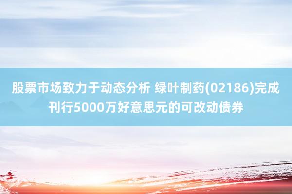 股票市场致力于动态分析 绿叶制药(02186)完成刊行5000万好意思元的可改动债券