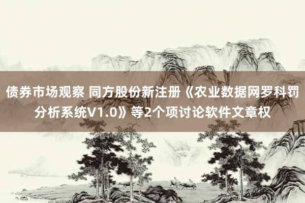 债券市场观察 同方股份新注册《农业数据网罗科罚分析系统V1.0》等2个项讨论软件文章权