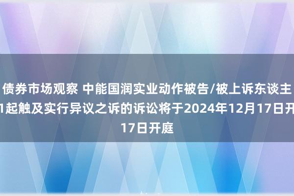 债券市场观察 中能国润实业动作被告/被上诉东谈主的1起触及实行异议之诉的诉讼将于2024年12月17日开庭