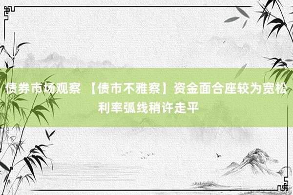 债券市场观察 【债市不雅察】资金面合座较为宽松 利率弧线稍许走平