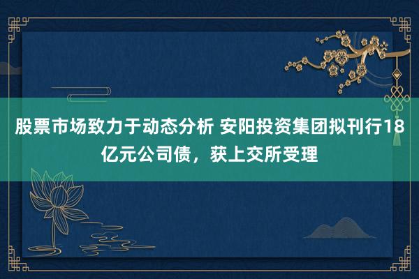 股票市场致力于动态分析 安阳投资集团拟刊行18亿元公司债，获上交所受理